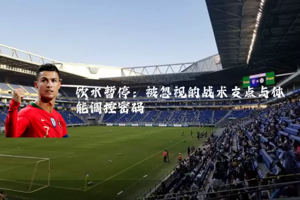 饮水暂停:被忽视的战术支点与体能调控密码